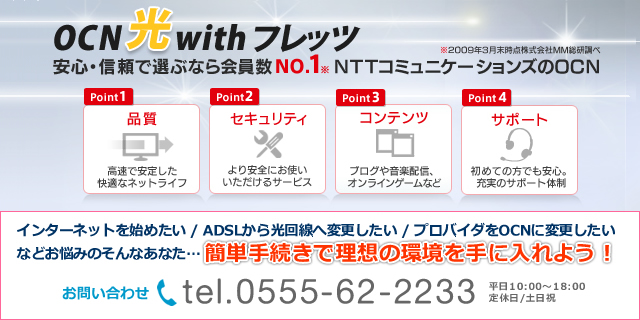 ひとりひとりにいちばんをOCN : インターネットを始めたい、ADSLから光回線へ変更したい、プロバイダをOCNに変更したい、などお悩みのあなた…簡単手続きで理想の環境を手に入れよう!お問い合わせTEL.0555-62-2233(平日10:00〜18:00/定休日:土日祝) ひとりひとりにいちばんをOCN : インターネットを始めたい、ADSLから光回線へ変更したい、プロバイダをOCNに変更したい、などお悩みのあなた…簡単手続きで理想の環境を手に入れよう!お問い合わせTEL.0555-62-2233(平日10:00〜18:00/定休日:土日祝)